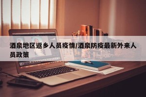 酒泉地区返乡人员疫情/酒泉防疫最新外来人员政策