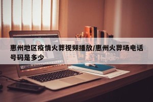 惠州地区疫情火葬视频播放/惠州火葬场电话号码是多少