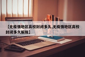 【无疫情地区高校封闭多久,无疫情地区高校封闭多久解除】
