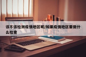 该不该检测疫情地区呢/如果疫情地区要做什么检查