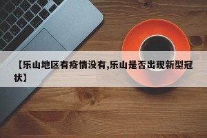 【乐山地区有疫情没有,乐山是否出现新型冠状】