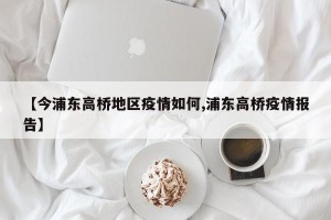 【今浦东高桥地区疫情如何,浦东高桥疫情报告】