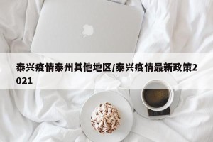 泰兴疫情泰州其他地区/泰兴疫情最新政策2021