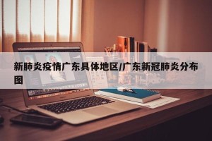 新肺炎疫情广东具体地区/广东新冠肺炎分布图
