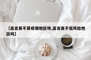 【昌吉算不算疫情地区呀,昌吉属于低风险地区吗】