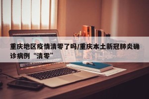 重庆地区疫情清零了吗/重庆本土新冠肺炎确诊病例“清零”