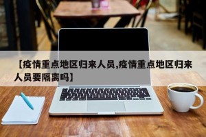 【疫情重点地区归来人员,疫情重点地区归来人员要隔离吗】