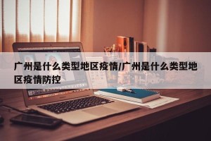 广州是什么类型地区疫情/广州是什么类型地区疫情防控