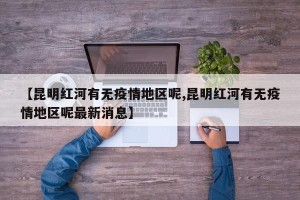 【昆明红河有无疫情地区呢,昆明红河有无疫情地区呢最新消息】
