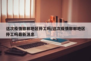 这次疫情邯郸地区停工吗/这次疫情邯郸地区停工吗最新消息