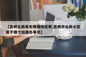【昆明北辰有无疫情地区呢,昆明市北辰小区属于哪个街道办事处】