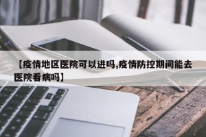 【疫情地区医院可以进吗,疫情防控期间能去医院看病吗】