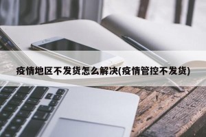 疫情地区不发货怎么解决(疫情管控不发货)