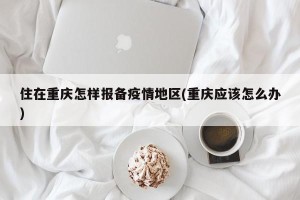 住在重庆怎样报备疫情地区(重庆应该怎么办)
