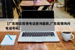 【广东地区疫情电话查询最新,广东疫情询问电话号码】