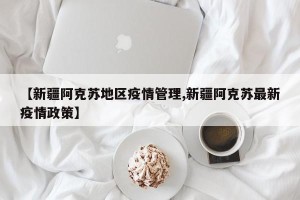 【新疆阿克苏地区疫情管理,新疆阿克苏最新疫情政策】