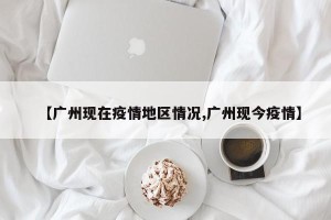 【广州现在疫情地区情况,广州现今疫情】