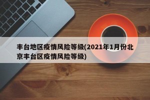 丰台地区疫情风险等级(2021年1月份北京丰台区疫情风险等级)