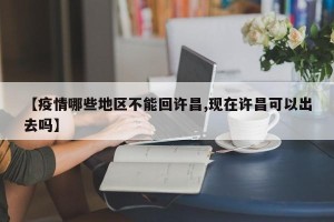 【疫情哪些地区不能回许昌,现在许昌可以出去吗】