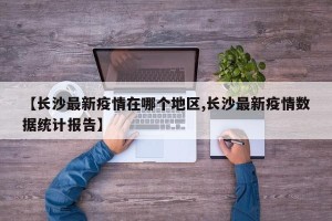 【长沙最新疫情在哪个地区,长沙最新疫情数据统计报告】