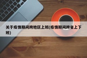 关于疫情期间跨地区上班(疫情期间跨省上下班)