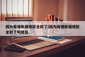 因为疫情新疆地区全封了/因为疫情新疆地区全封了吗现在