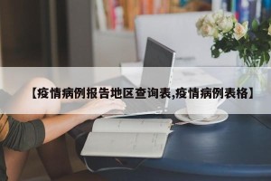 【疫情病例报告地区查询表,疫情病例表格】