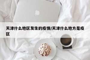 天津什么地区发生的疫情/天津什么地方是疫区