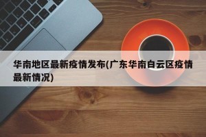 华南地区最新疫情发布(广东华南白云区疫情最新情况)