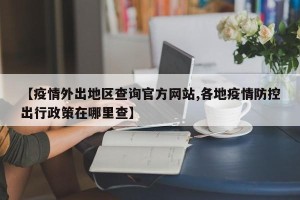 【疫情外出地区查询官方网站,各地疫情防控出行政策在哪里查】