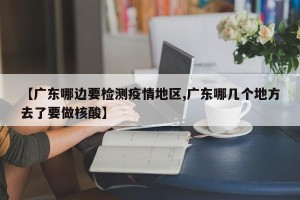 【广东哪边要检测疫情地区,广东哪几个地方去了要做核酸】