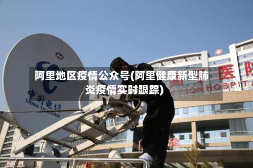 阿里地区疫情公众号(阿里健康新型肺炎疫情实时跟踪)-第1张图片