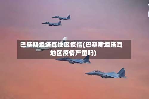 巴基斯坦塔耳地区疫情(巴基斯坦塔耳地区疫情严重吗)-第2张图片