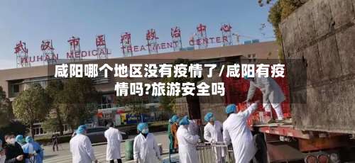 咸阳哪个地区没有疫情了/咸阳有疫情吗?旅游安全吗-第2张图片
